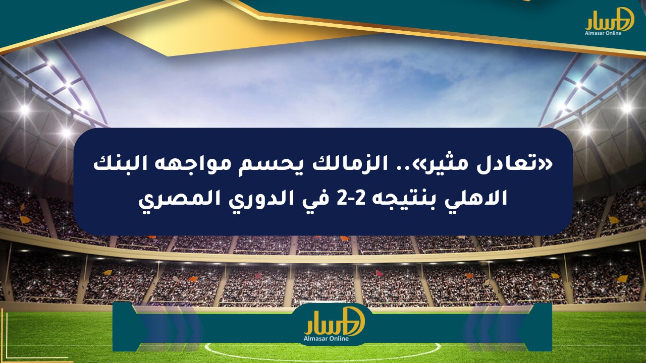 «تعادل مثير».. الزمالك يحسم مواجهة البنك الأهلي بنتيجة 2-2 في الدوري المصري